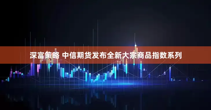 深富策略 中信期货发布全新大宗商品指数系列