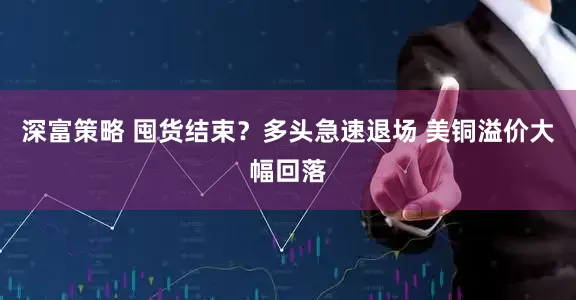 深富策略 囤货结束？多头急速退场 美铜溢价大幅回落