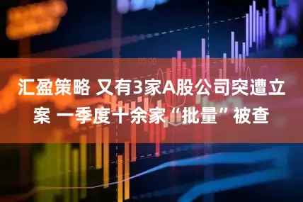 汇盈策略 又有3家A股公司突遭立案 一季度十余家“批量”被查