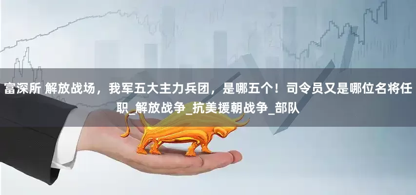富深所 解放战场，我军五大主力兵团，是哪五个！司令员又是哪位名将任职_解放战争_抗美援朝战争_部队