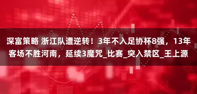 深富策略 浙江队遭逆转！3年不入足协杯8强，13年客场不胜河南，延续3魔咒_比赛_突入禁区_王上源