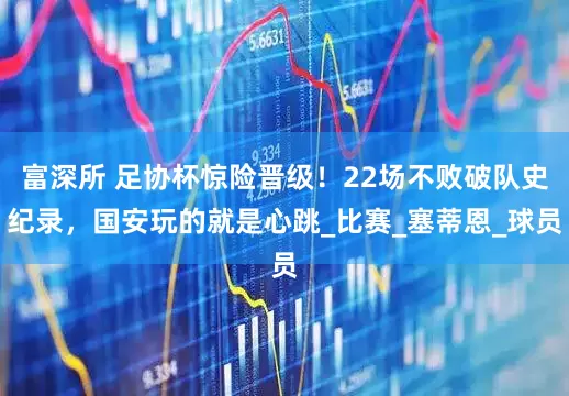 富深所 足协杯惊险晋级！22场不败破队史纪录，国安玩的就是心跳_比赛_塞蒂恩_球员