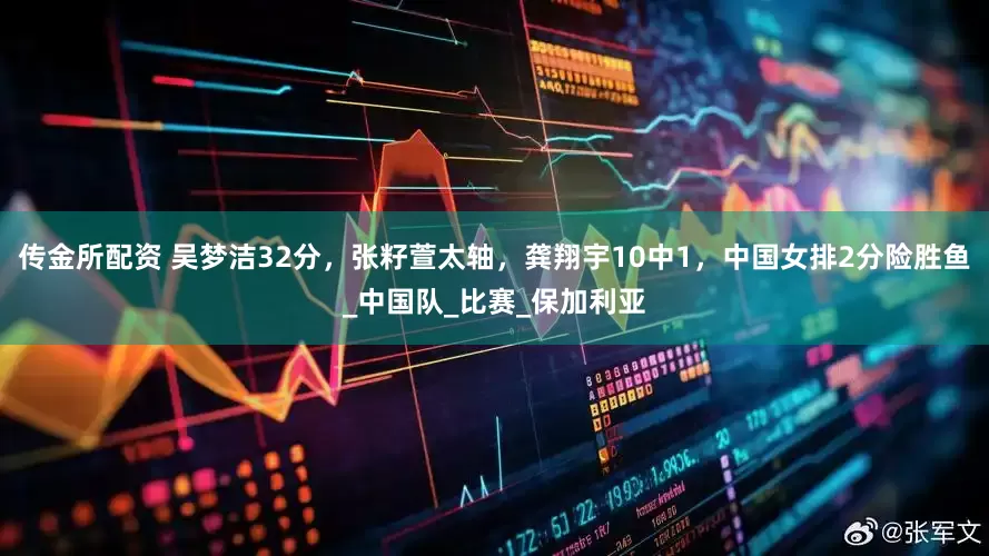 传金所配资 吴梦洁32分，张籽萱太轴，龚翔宇10中1，中国女排2分险胜鱼_中国队_比赛_保加利亚