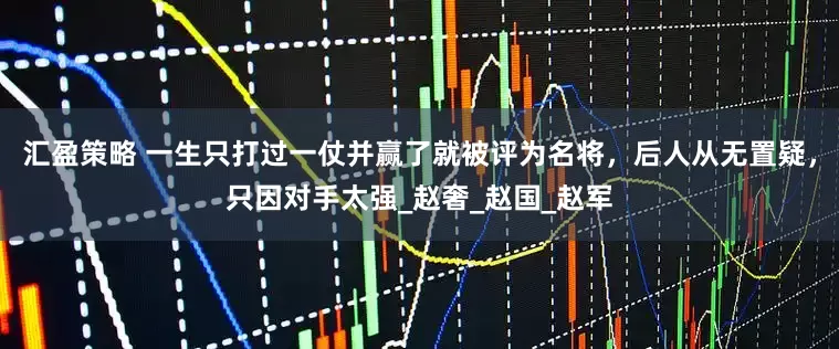 汇盈策略 一生只打过一仗并赢了就被评为名将，后人从无置疑，只因对手太强_赵奢_赵国_赵军