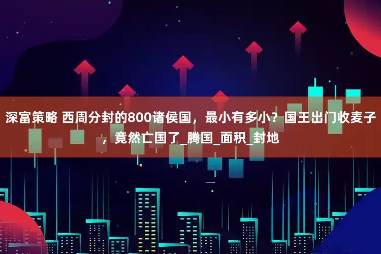 深富策略 西周分封的800诸侯国，最小有多小？国王出门收麦子，竟然亡国了_腾国_面积_封地