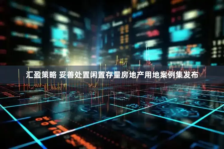 汇盈策略 妥善处置闲置存量房地产用地案例集发布
