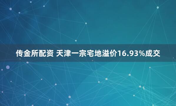 传金所配资 天津一宗宅地溢价16.93%成交