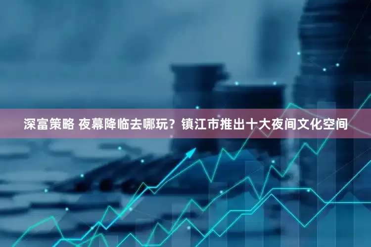 深富策略 夜幕降临去哪玩？镇江市推出十大夜间文化空间