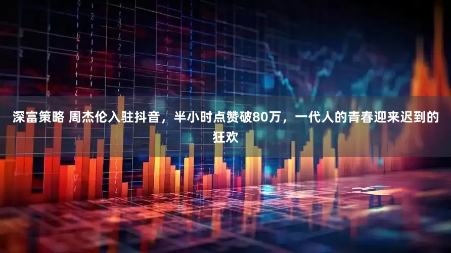 深富策略 周杰伦入驻抖音，半小时点赞破80万，一代人的青春迎来迟到的狂欢