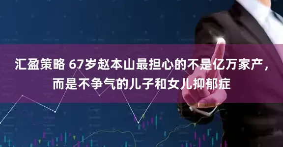 汇盈策略 67岁赵本山最担心的不是亿万家产，而是不争气的儿子和女儿抑郁症