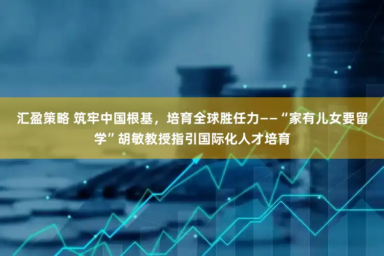 汇盈策略 筑牢中国根基，培育全球胜任力——“家有儿女要留学”胡敏教授指引国际化人才培育