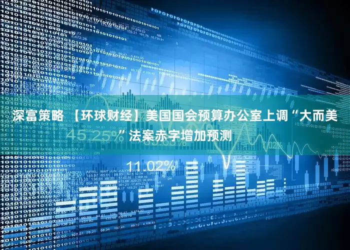 深富策略 【环球财经】美国国会预算办公室上调“大而美”法案赤字增加预测