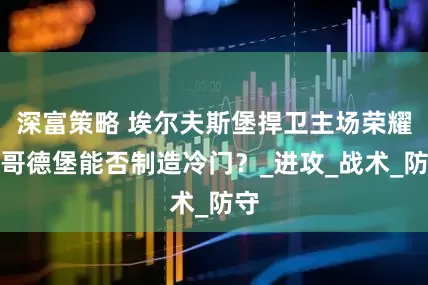 深富策略 埃尔夫斯堡捍卫主场荣耀，哥德堡能否制造冷门？_进攻_战术_防守