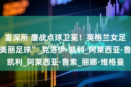 富深所 鏖战点球卫冕！英格兰女足终结西班牙“美丽足球”_克洛伊·凯利_阿莱西亚·鲁索_丽娜·维格曼