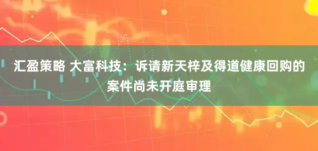 汇盈策略 大富科技：诉请新天梓及得道健康回购的案件尚未开庭审理