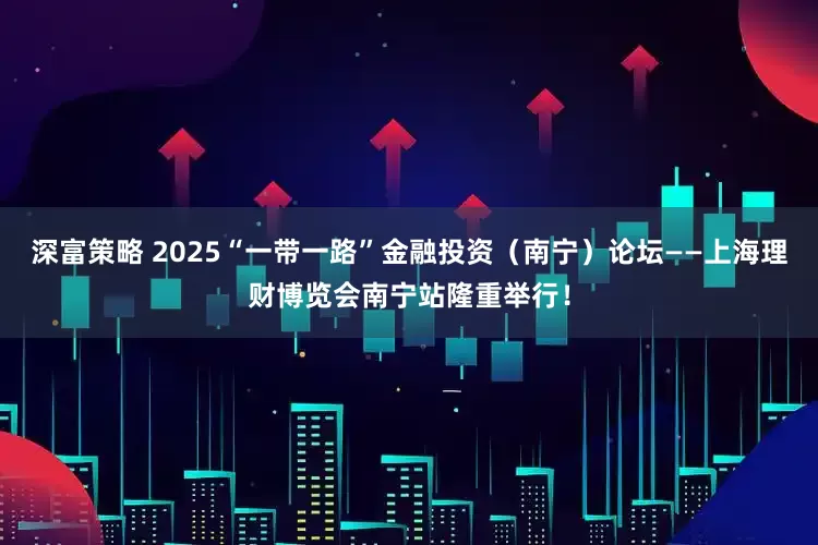 深富策略 2025“一带一路”金融投资（南宁）论坛——上海理财博览会南宁站隆重举行！