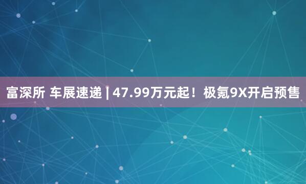 富深所 车展速递 | 47.99万元起！极氪9X开启预售