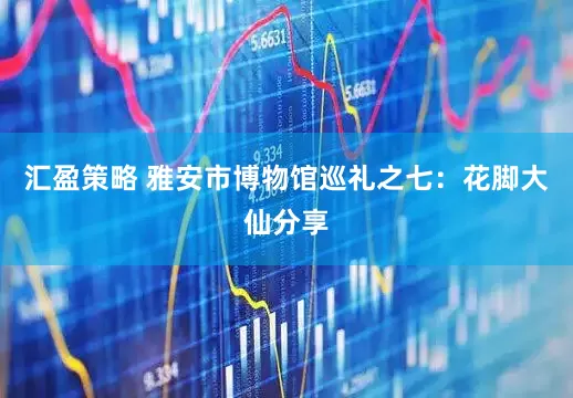 汇盈策略 雅安市博物馆巡礼之七：花脚大仙分享