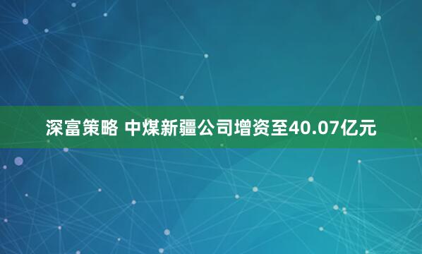 深富策略 中煤新疆公司增资至40.07亿元