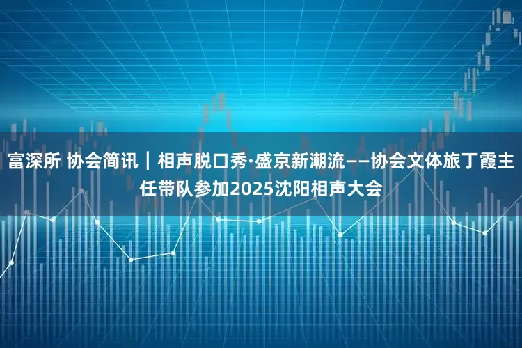 富深所 协会简讯┃相声脱口秀·盛京新潮流——协会文体旅丁霞主任带队参加2025沈阳相声大会